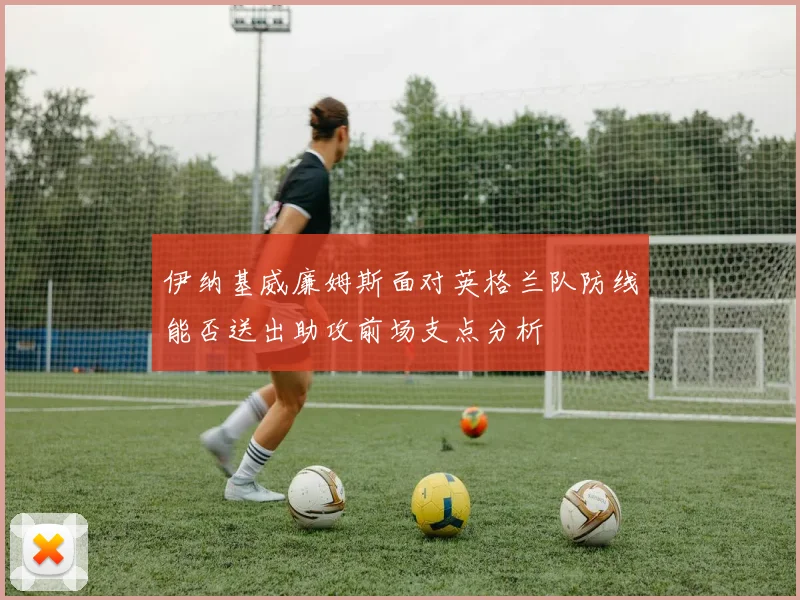 伊纳基威廉姆斯面对英格兰队防线能否送出助攻前场支点分析