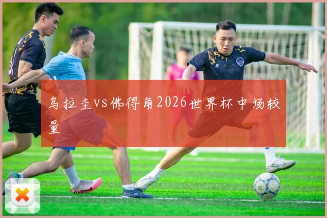 乌拉圭vs佛得角2026世界杯中场较量