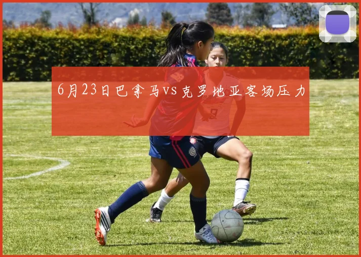6月23日巴拿马vs克罗地亚客场压力