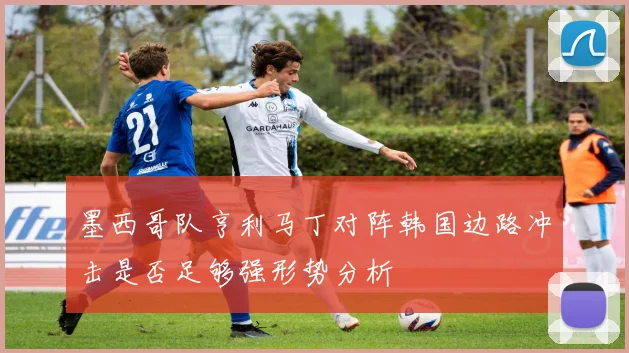 墨西哥队亨利马丁对阵韩国边路冲击是否足够强形势分析