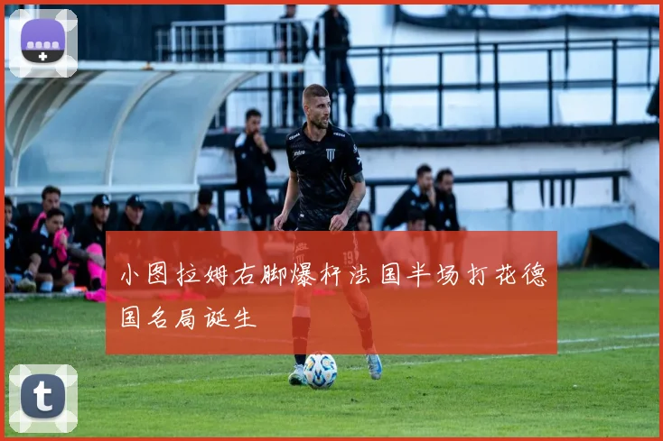 小图拉姆右脚爆杆法国半场打花德国名局诞生