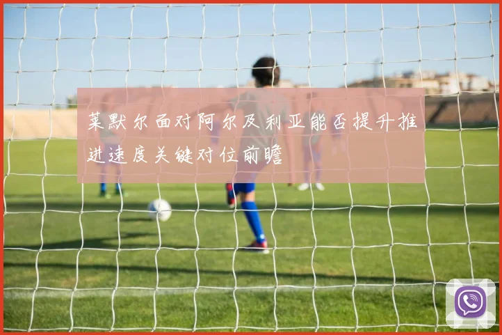 莱默尔面对阿尔及利亚能否提升推进速度关键对位前瞻