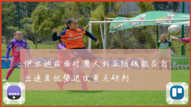 伊尔迪兹面对澳大利亚防线能否打出速度优势进攻重点研判