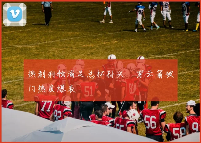 热刺利物浦足总杯孙兴慜穿云箭破门热度爆表