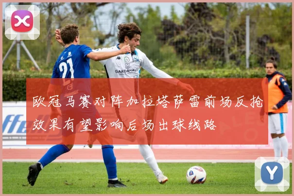 欧冠马赛对阵加拉塔萨雷前场反抢效果有望影响后场出球线路