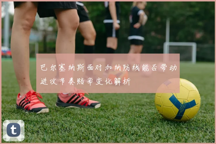 巴尔塞纳斯面对加纳防线能否带动进攻节奏赔率变化解析