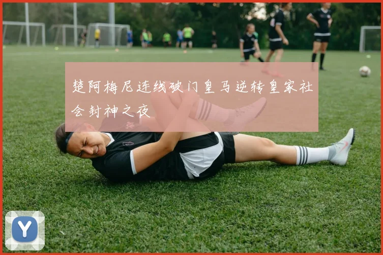 楚阿梅尼连线破门皇马逆转皇家社会封神之夜
