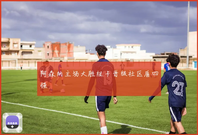 阿森纳主场大胜纽卡晋级社区盾四强