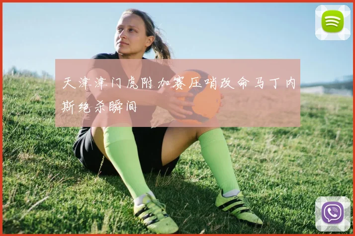 天津津门虎附加赛压哨改命马丁内斯绝杀瞬间