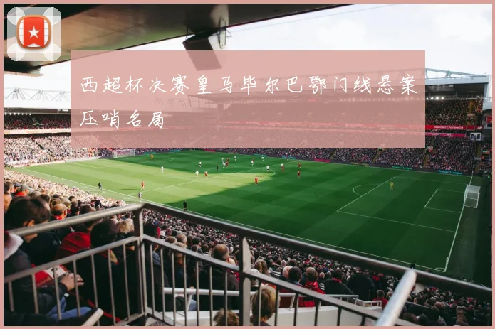 西超杯决赛皇马毕尔巴鄂门线悬案压哨名局