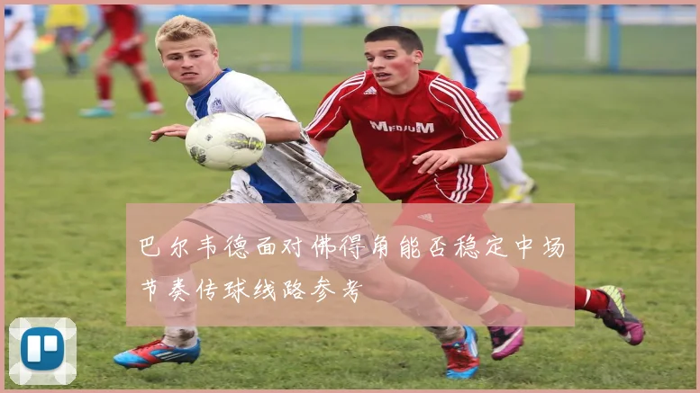 巴尔韦德面对佛得角能否稳定中场节奏传球线路参考