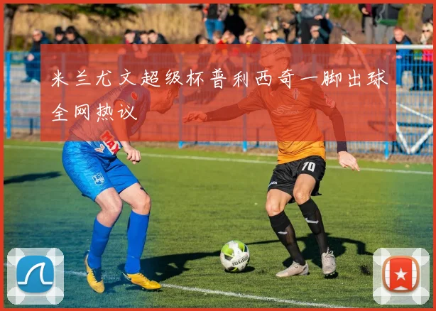 米兰尤文超级杯普利西奇一脚出球全网热议