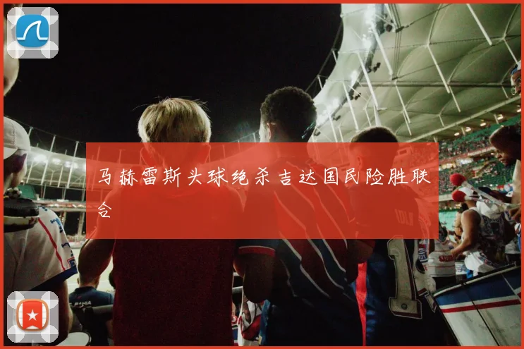 马赫雷斯头球绝杀吉达国民险胜联合