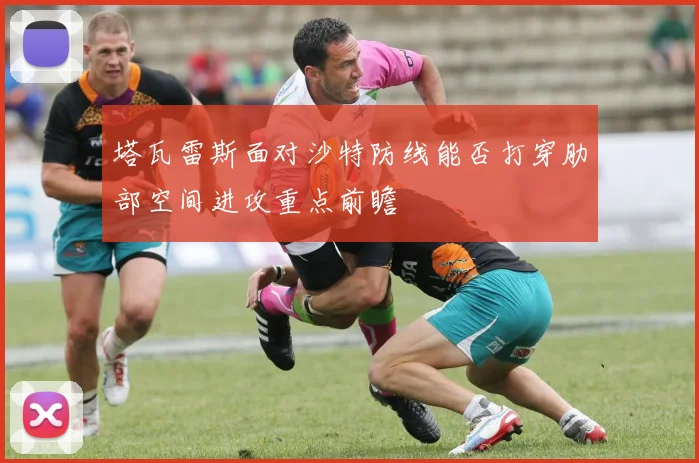 塔瓦雷斯面对沙特防线能否打穿肋部空间进攻重点前瞻