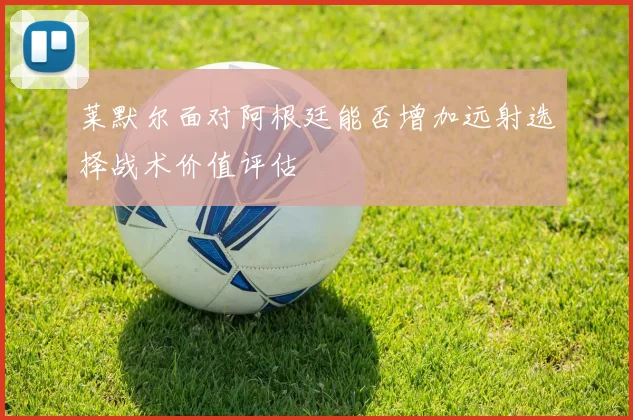 莱默尔面对阿根廷能否增加远射选择战术价值评估