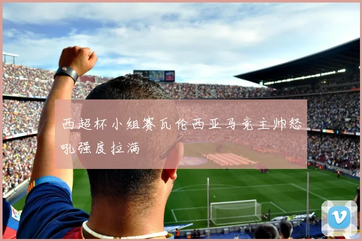 西超杯小组赛瓦伦西亚马竞主帅怒吼强度拉满