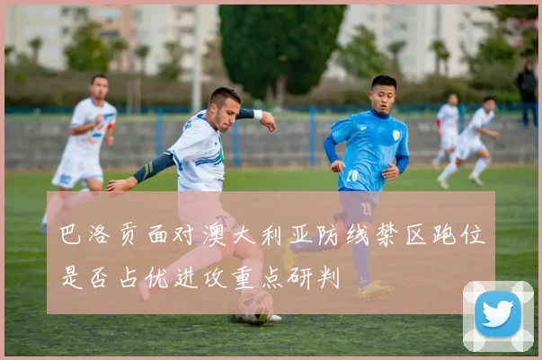 巴洛贡面对澳大利亚防线禁区跑位是否占优进攻重点研判