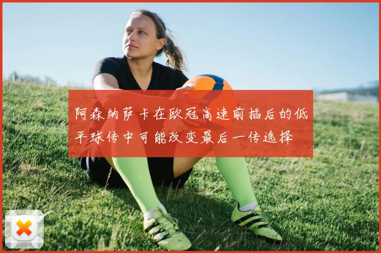 阿森纳萨卡在欧冠高速前插后的低平球传中可能改变最后一传选择