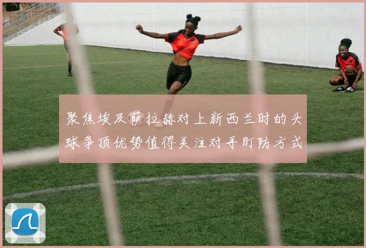 聚焦埃及萨拉赫对上新西兰时的头球争顶优势值得关注对手盯防方式