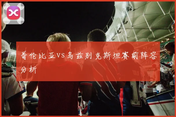 哥伦比亚vs乌兹别克斯坦赛前阵容分析
