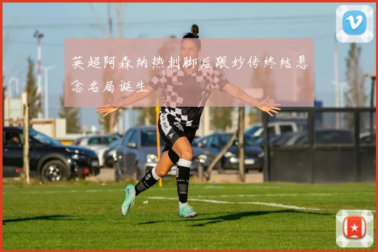 英超阿森纳热刺脚后跟妙传终结悬念名局诞生