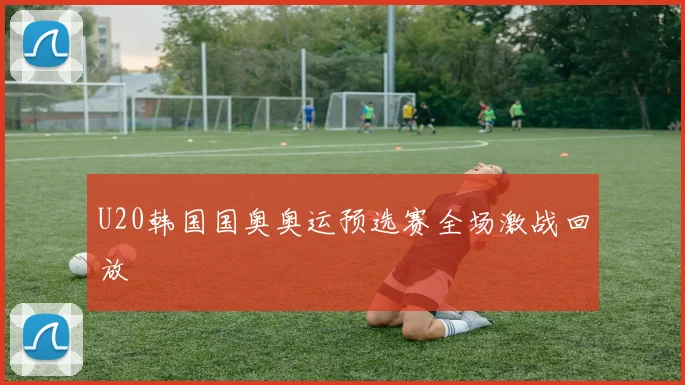 U20韩国国奥奥运预选赛全场激战回放