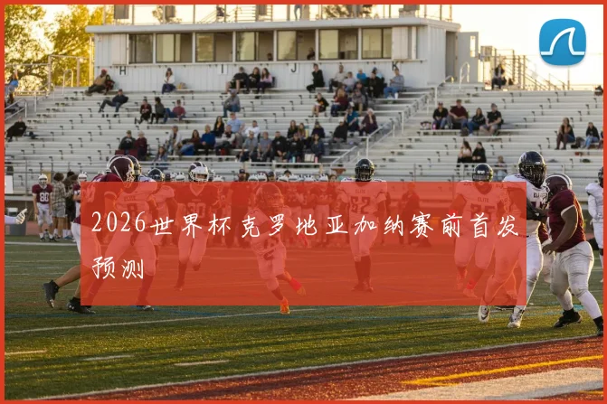 2026世界杯克罗地亚加纳赛前首发预测