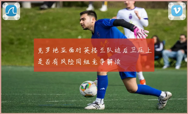 克罗地亚面对英格兰队边后卫压上是否有风险同组竞争解读