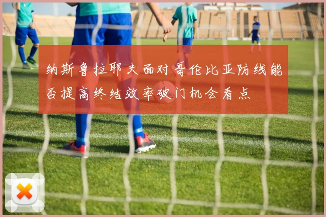 纳斯鲁拉耶夫面对哥伦比亚防线能否提高终结效率破门机会看点