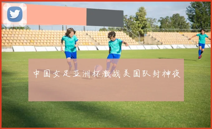 中国女足亚洲杯激战美国队封神夜