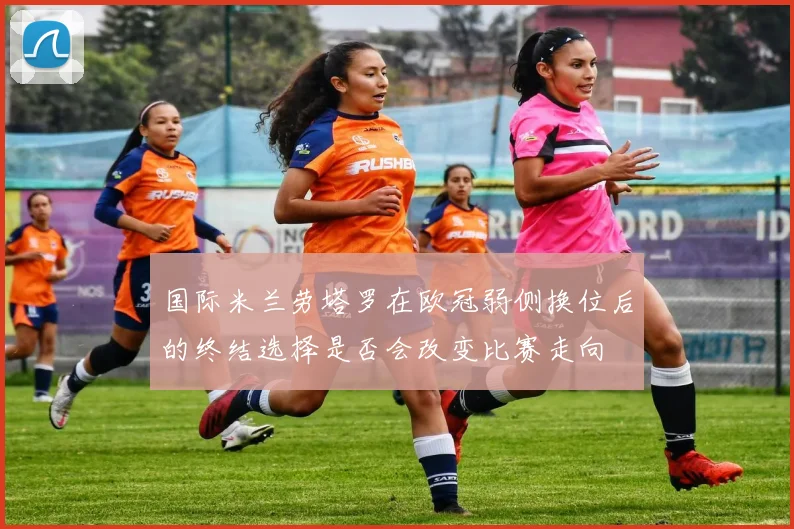 国际米兰劳塔罗在欧冠弱侧换位后的终结选择是否会改变比赛走向