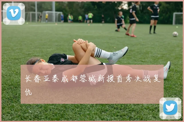 长春亚泰成都蓉城新援首秀决战复仇