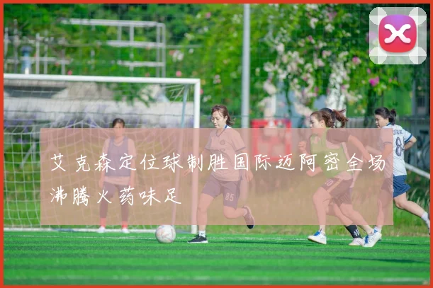 艾克森定位球制胜国际迈阿密全场沸腾火药味足