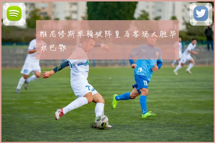 维尼修斯单骑破阵皇马客场大胜毕尔巴鄂