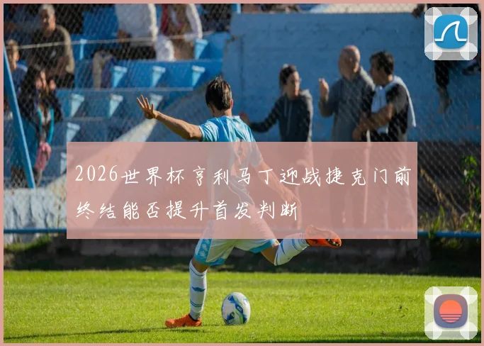 2026世界杯亨利马丁迎战捷克门前终结能否提升首发判断
